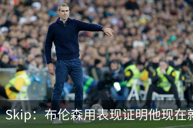 Skip：布伦森用表现证明他现在就是NBA最出色的球员 而非亚历山大